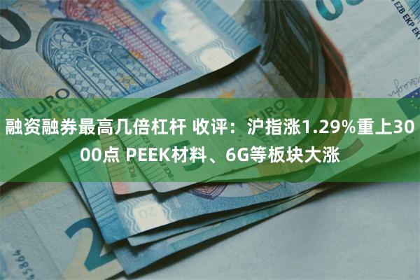 融资融券最高几倍杠杆 收评：沪指涨1.29%重上3000点 PEEK材料、6G等板块大涨
