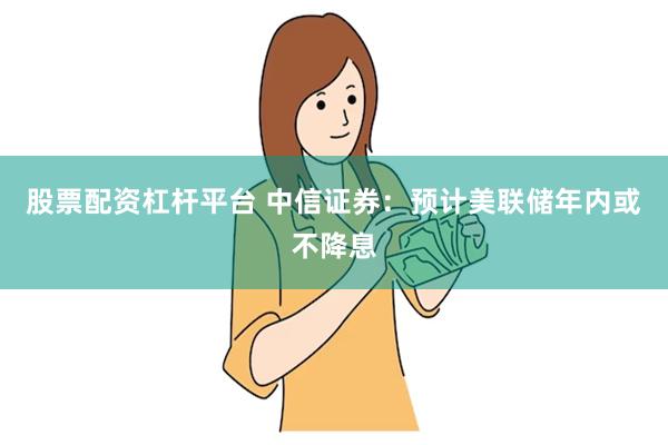 股票配资杠杆平台 中信证券：预计美联储年内或不降息