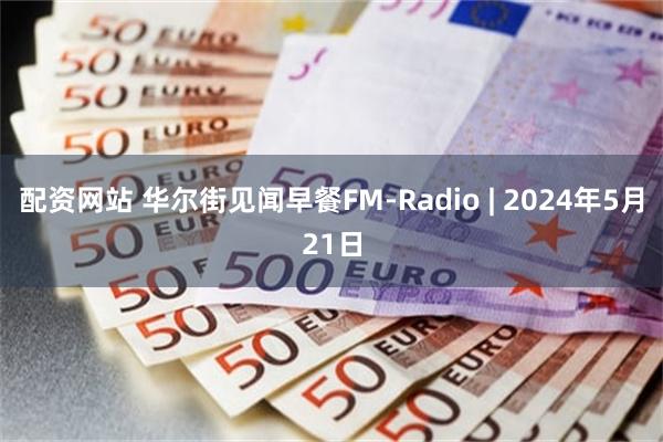 配资网站 华尔街见闻早餐FM-Radio | 2024年5月21日