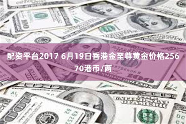 配资平台2017 6月19日香港金至尊黄金价格25670港币/两