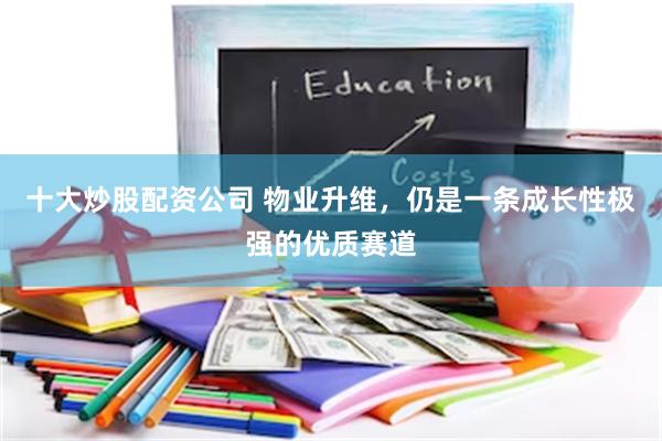 十大炒股配资公司 物业升维，仍是一条成长性极强的优质赛道