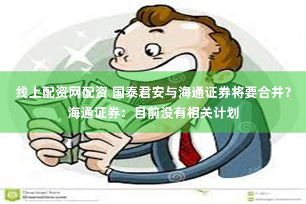 线上配资网配资 国泰君安与海通证券将要合并？海通证券：目前没有相关计划