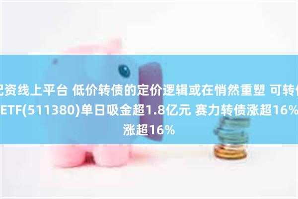 配资线上平台 低价转债的定价逻辑或在悄然重塑 可转债ETF(511380)单日吸金超1.8亿元 赛力转债涨超16%