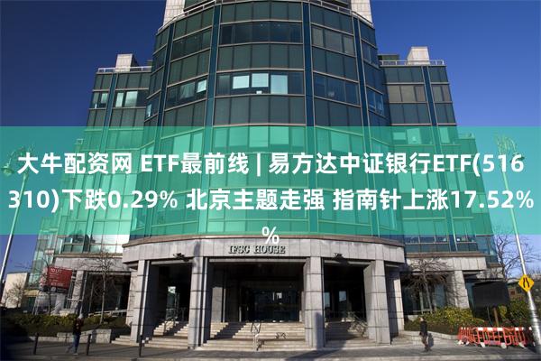 大牛配资网 ETF最前线 | 易方达中证银行ETF(516310)下跌0.29% 北京主题走强 指南针上涨17.52%