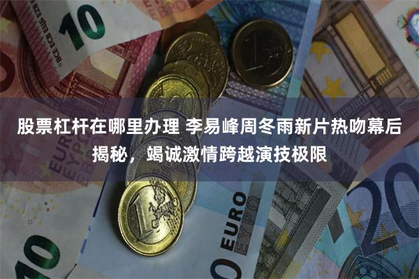 股票杠杆在哪里办理 李易峰周冬雨新片热吻幕后揭秘，竭诚激情跨越演技极限