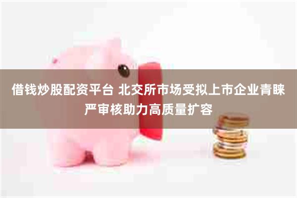借钱炒股配资平台 北交所市场受拟上市企业青睐严审核助力高质量扩容