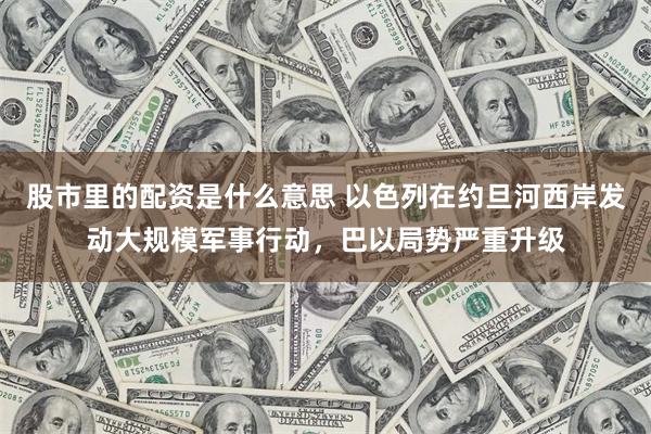 股市里的配资是什么意思 以色列在约旦河西岸发动大规模军事行动，巴以局势严重升级