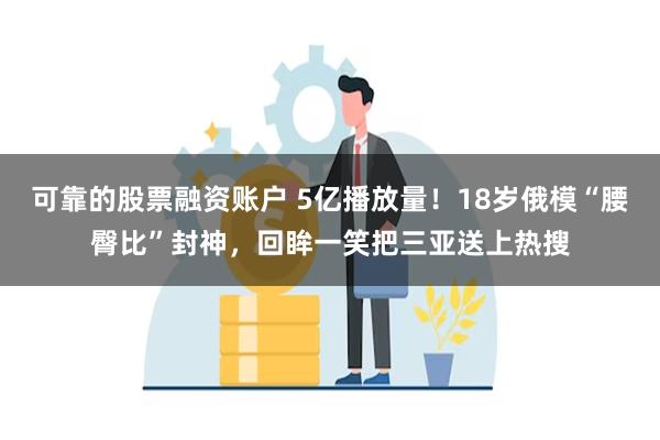 可靠的股票融资账户 5亿播放量！18岁俄模“腰臀比”封神，回眸一笑把三亚送上热搜