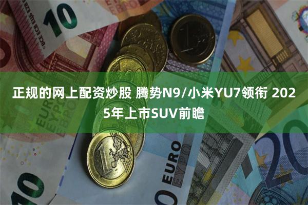 正规的网上配资炒股 腾势N9/小米YU7领衔 2025年上市SUV前瞻