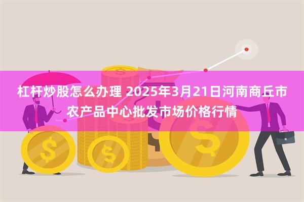 杠杆炒股怎么办理 2025年3月21日河南商丘市农产品中心批发市场价格行情