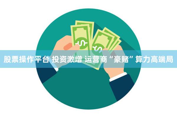 股票操作平台 投资激增 运营商“豪赌”算力高端局