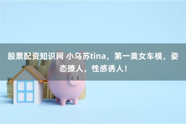 股票配资知识网 小乌苏tina，第一美女车模，姿态撩人，性感诱人！