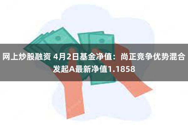 网上炒股融资 4月2日基金净值：尚正竞争优势混合发起A最新净值1.1858