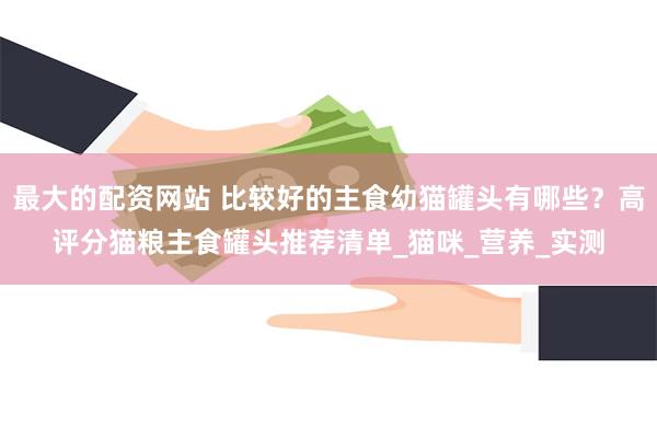 最大的配资网站 比较好的主食幼猫罐头有哪些？高评分猫粮主食罐头推荐清单_猫咪_营养_实测