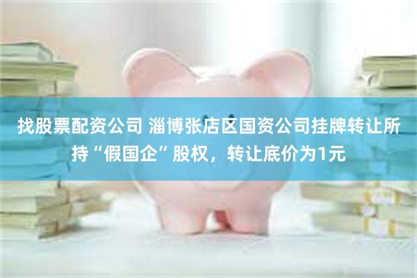 找股票配资公司 淄博张店区国资公司挂牌转让所持“假国企”股权，转让底价为1元