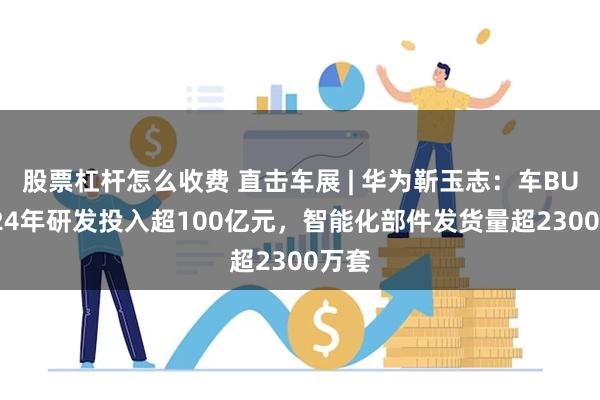 股票杠杆怎么收费 直击车展 | 华为靳玉志：车BU 2024年研发投入超100亿元，智能化部件发货量超2300万套