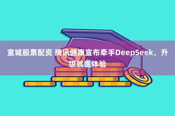 宣城股票配资 腾讯健康宣布牵手DeepSeek，升级就医体验
