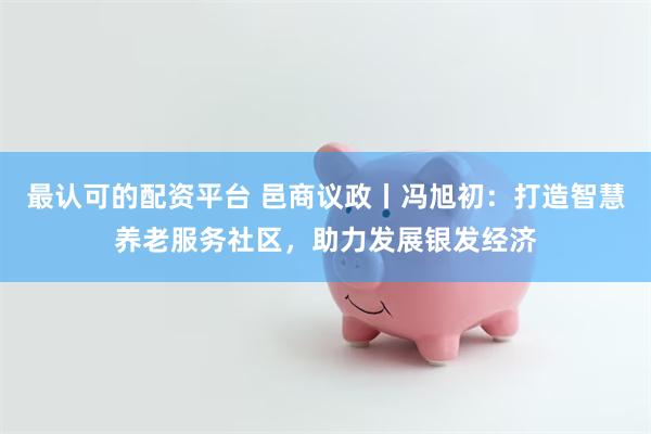 最认可的配资平台 邑商议政丨冯旭初：打造智慧养老服务社区，助力发展银发经济
