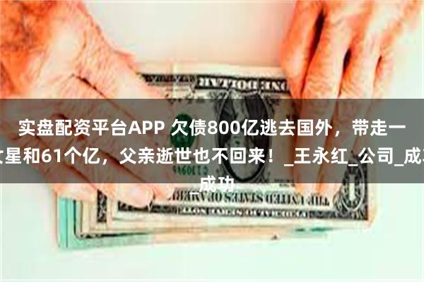 实盘配资平台APP 欠债800亿逃去国外，带走一女星和61个亿，父亲逝世也不回来！_王永红_公司_成功