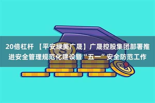 20倍杠杆 【平安绿美广晟】广晟控股集团部署推进安全管理规范化建设暨“五一”安全防范工作
