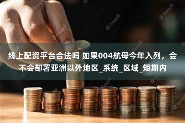 线上配资平台合法吗 如果004航母今年入列，会不会部署亚洲以外地区_系统_区域_短期内