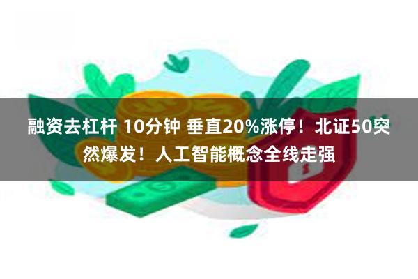 融资去杠杆 10分钟 垂直20%涨停！北证50突然爆发！人工智能概念全线走强