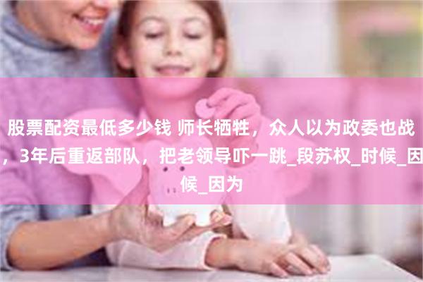 股票配资最低多少钱 师长牺牲，众人以为政委也战死，3年后重返部队，把老领导吓一跳_段苏权_时候_因为