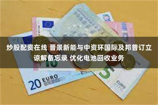 炒股配资在线 晋景新能与中资环国际及邦普订立谅解备忘录 优化电池回收业务