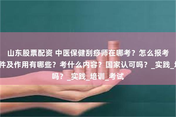 山东股票配资 中医保健刮痧师在哪考？怎么报考，报考条件及作用有哪些？考什么内容？国家认可吗？_实践_培训_考试
