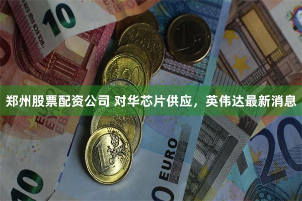 郑州股票配资公司 对华芯片供应，英伟达最新消息