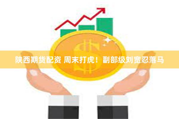 陕西期货配资 周末打虎！副部级刘宽忍落马