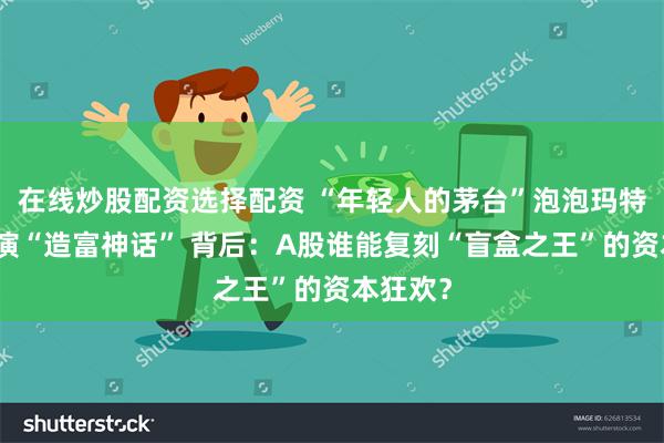 在线炒股配资选择配资 “年轻人的茅台”泡泡玛特接连上演“造富神话” 背后：A股谁能复刻“盲盒之王”的资本狂欢？