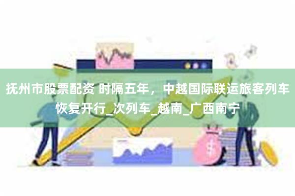 抚州市股票配资 时隔五年，中越国际联运旅客列车恢复开行_次列车_越南_广西南宁