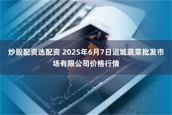 炒股配资选配资 2025年6月7日运城蔬菜批发市场有限公司价格行情