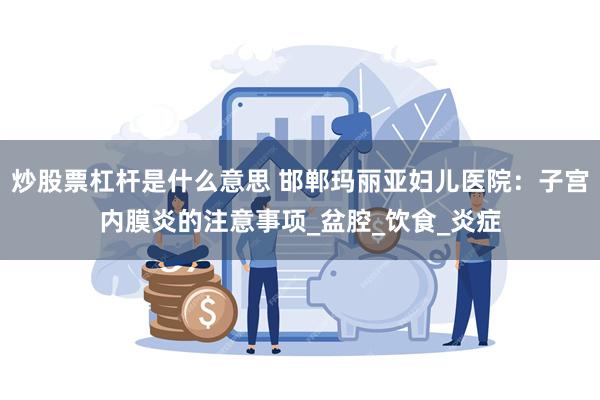 炒股票杠杆是什么意思 邯郸玛丽亚妇儿医院：子宫内膜炎的注意事项_盆腔_饮食_炎症