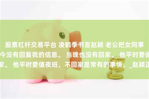 股票杠杆交易平台 凌鹤季书言赵颖 老公把女同事加进我家的户口本 凌鹤今没有回复我的信息。 当晚也没有回家。 他平时要值夜班，不回家是常有的事情。_赵颖正_耳环_儿子