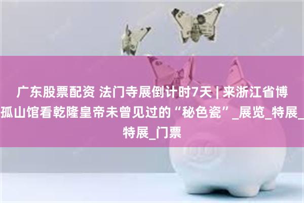 广东股票配资 法门寺展倒计时7天 | 来浙江省博物馆孤山馆看乾隆皇帝未曾见过的“秘色瓷”_展览_特展_门票