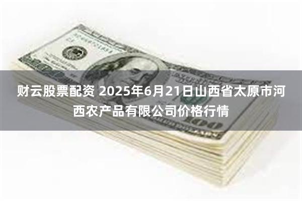 财云股票配资 2025年6月21日山西省太原市河西农产品有限公司价格行情