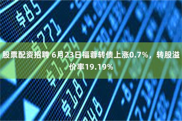 股票配资招聘 6月23日福蓉转债上涨0.7%，转股溢价率19.19%