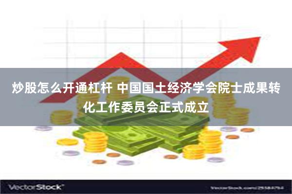 炒股怎么开通杠杆 中国国土经济学会院士成果转化工作委员会正式成立