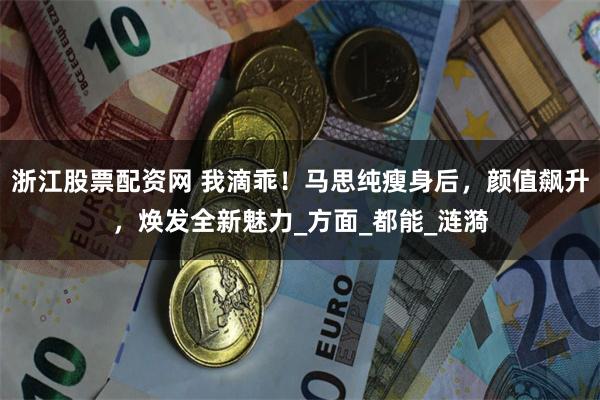 浙江股票配资网 我滴乖！马思纯瘦身后，颜值飙升，焕发全新魅力_方面_都能_涟漪