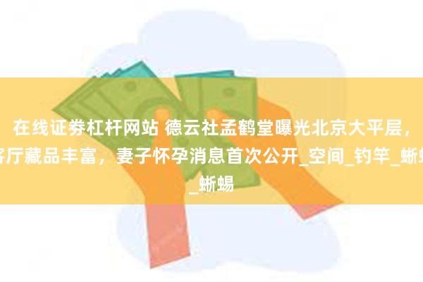 在线证劵杠杆网站 德云社孟鹤堂曝光北京大平层，客厅藏品丰富，妻子怀孕消息首次公开_空间_钓竿_蜥蜴