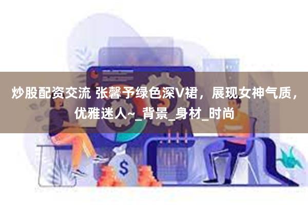 炒股配资交流 张馨予绿色深V裙，展现女神气质，优雅迷人~_背景_身材_时尚