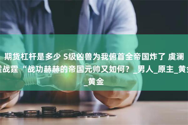 期货杠杆是多少 S级凶兽为我俯首全帝国炸了 虞澜霍战霆 “战功赫赫的帝国元帅又如何？_男人_原主_黄金