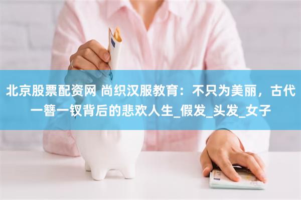 北京股票配资网 尚织汉服教育：不只为美丽，古代一簪一钗背后的悲欢人生_假发_头发_女子
