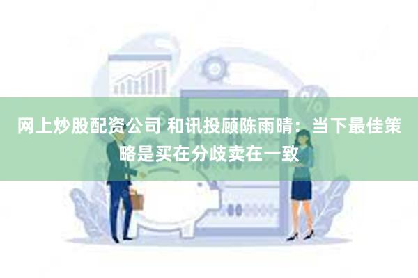 网上炒股配资公司 和讯投顾陈雨晴：当下最佳策略是买在分歧卖在一致