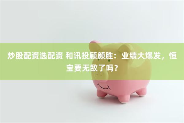 炒股配资选配资 和讯投顾颜胜：业绩大爆发，恒宝要无敌了吗？