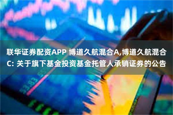 联华证券配资APP 博道久航混合A,博道久航混合C: 关于旗下基金投资基金托管人承销证券的公告
