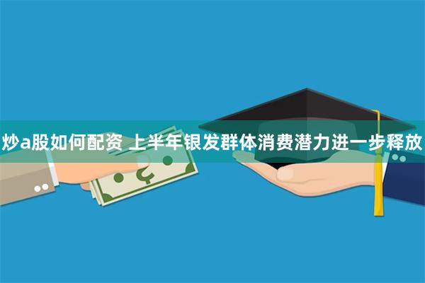 炒a股如何配资 上半年银发群体消费潜力进一步释放