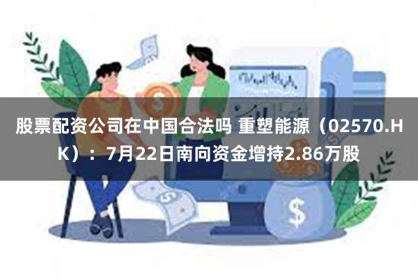股票配资公司在中国合法吗 重塑能源（02570.HK）：7月22日南向资金增持2.86万股